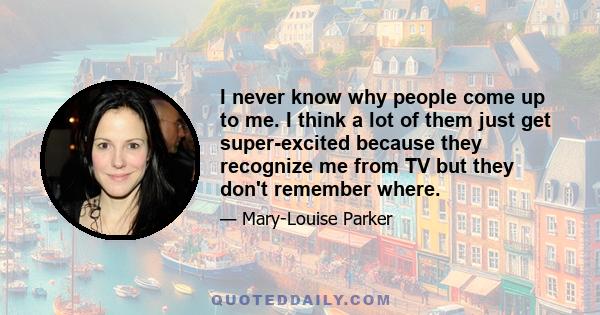 I never know why people come up to me. I think a lot of them just get super-excited because they recognize me from TV but they don't remember where.