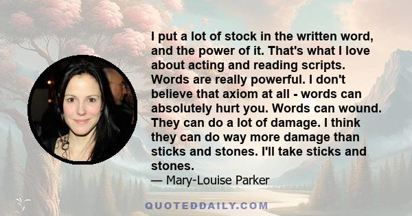 I put a lot of stock in the written word, and the power of it. That's what I love about acting and reading scripts. Words are really powerful. I don't believe that axiom at all - words can absolutely hurt you. Words can 