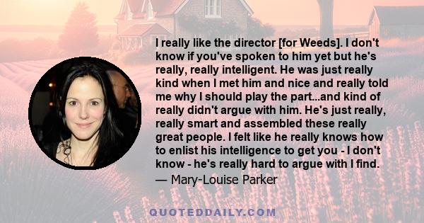 I really like the director [for Weeds]. I don't know if you've spoken to him yet but he's really, really intelligent. He was just really kind when I met him and nice and really told me why I should play the part...and