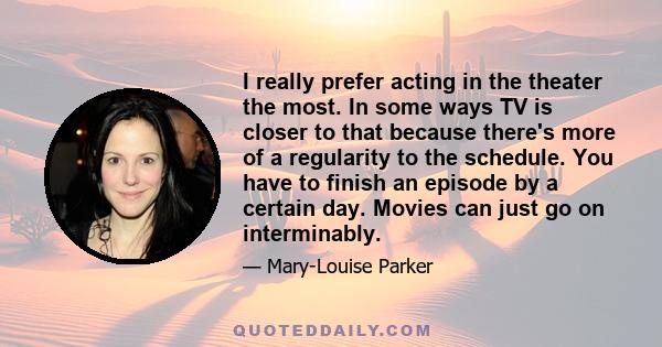 I really prefer acting in the theater the most. In some ways TV is closer to that because there's more of a regularity to the schedule. You have to finish an episode by a certain day. Movies can just go on interminably.