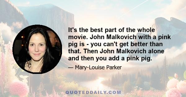 It's the best part of the whole movie. John Malkovich with a pink pig is - you can't get better than that. Then John Malkovich alone and then you add a pink pig.