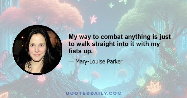 My way to combat anything is just to walk straight into it with my fists up.