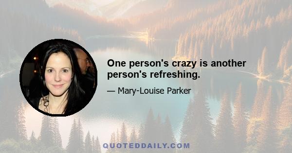 One person's crazy is another person's refreshing.