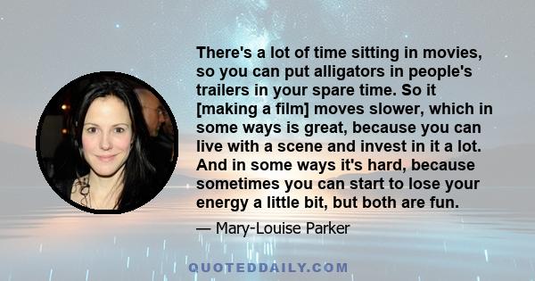 There's a lot of time sitting in movies, so you can put alligators in people's trailers in your spare time. So it [making a film] moves slower, which in some ways is great, because you can live with a scene and invest