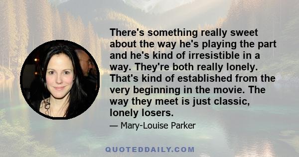 There's something really sweet about the way he's playing the part and he's kind of irresistible in a way. They're both really lonely. That's kind of established from the very beginning in the movie. The way they meet