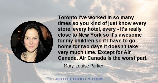 Toronto I've worked in so many times so you kind of just know every store, every hotel, every - it's really close to New York so it's awesome for my children so if I have to go home for two days it doesn't take very