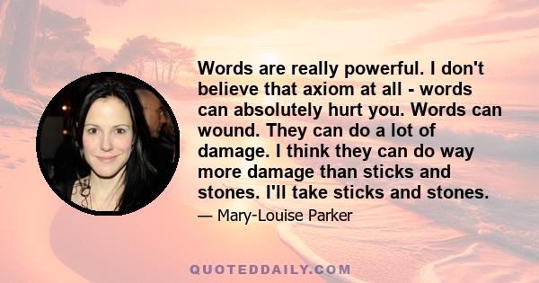 Words are really powerful. I don't believe that axiom at all - words can absolutely hurt you. Words can wound. They can do a lot of damage. I think they can do way more damage than sticks and stones. I'll take sticks