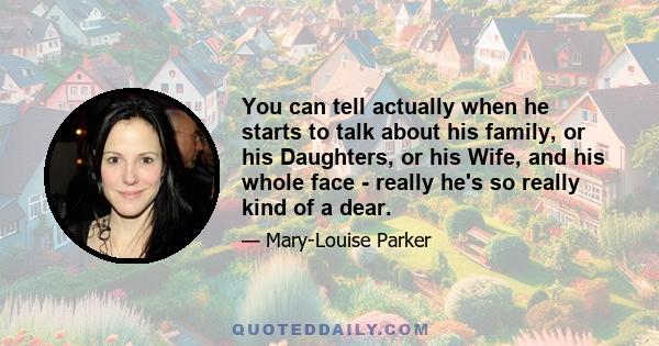 You can tell actually when he starts to talk about his family, or his Daughters, or his Wife, and his whole face - really he's so really kind of a dear.