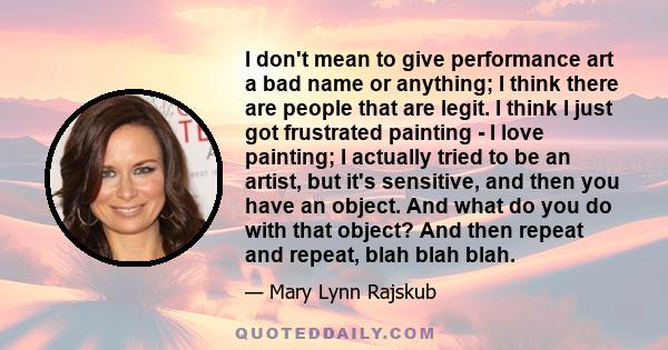 I don't mean to give performance art a bad name or anything; I think there are people that are legit. I think I just got frustrated painting - I love painting; I actually tried to be an artist, but it's sensitive, and