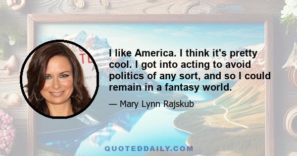 I like America. I think it's pretty cool. I got into acting to avoid politics of any sort, and so I could remain in a fantasy world.