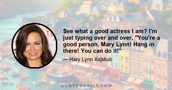 See what a good actress I am? I'm just typing over and over, You're a good person, Mary Lynn! Hang in there! You can do it!