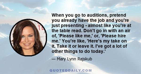 When you go to auditions, pretend you already have the job and you're just presenting - almost like you're at the table read. Don't go in with an air of, 'Please like me,' or, 'Please hire me.' You're like, 'Here's my