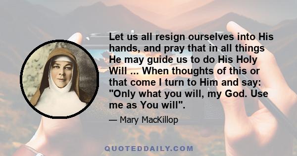 Let us all resign ourselves into His hands, and pray that in all things He may guide us to do His Holy Will ... When thoughts of this or that come I turn to Him and say: Only what you will, my God. Use me as You will.