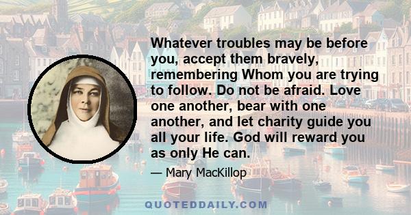 Whatever troubles may be before you, accept them bravely, remembering Whom you are trying to follow. Do not be afraid. Love one another, bear with one another, and let charity guide you all your life. God will reward