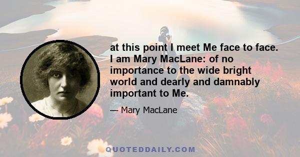 at this point I meet Me face to face. I am Mary MacLane: of no importance to the wide bright world and dearly and damnably important to Me.