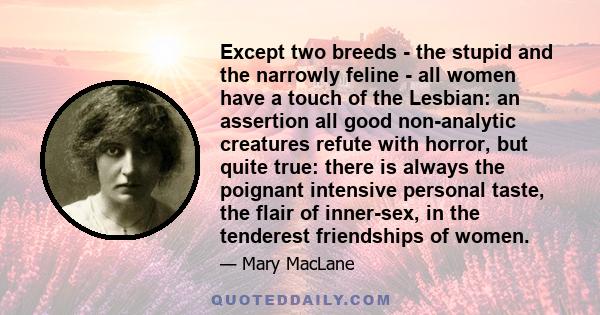 Except two breeds - the stupid and the narrowly feline - all women have a touch of the Lesbian: an assertion all good non-analytic creatures refute with horror, but quite true: there is always the poignant intensive