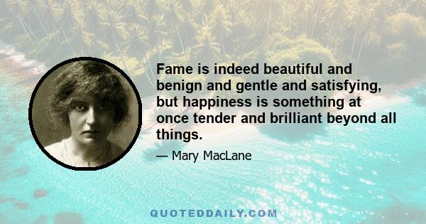 Fame is indeed beautiful and benign and gentle and satisfying, but happiness is something at once tender and brilliant beyond all things.