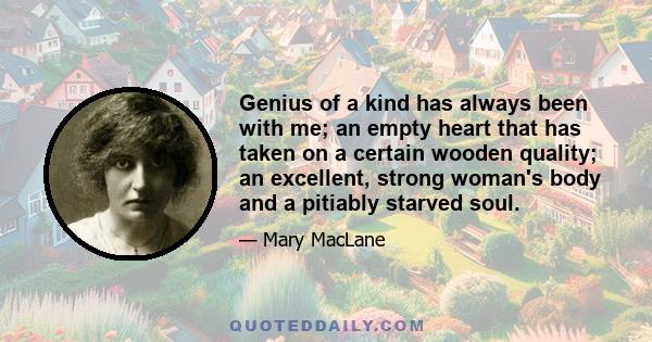 Genius of a kind has always been with me; an empty heart that has taken on a certain wooden quality; an excellent, strong woman's body and a pitiably starved soul.