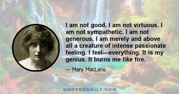 I am not good. I am not virtuous. I am not sympathetic. I am not generous. I am merely and above all a creature of intense passionate feeling. I feel—everything. It is my genius. It burns me like fire.