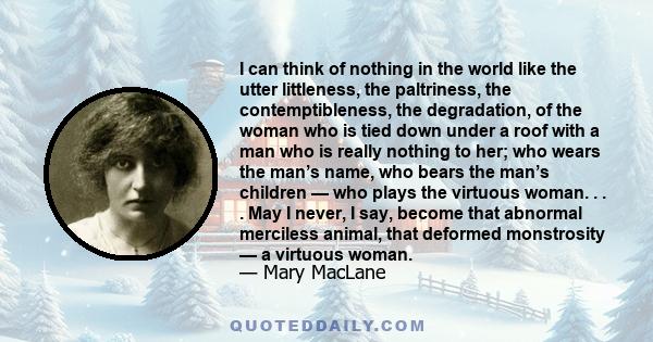 I can think of nothing in the world like the utter littleness, the paltriness, the contemptibleness, the degradation, of the woman who is tied down under a roof with a man who is really nothing to her; who wears the