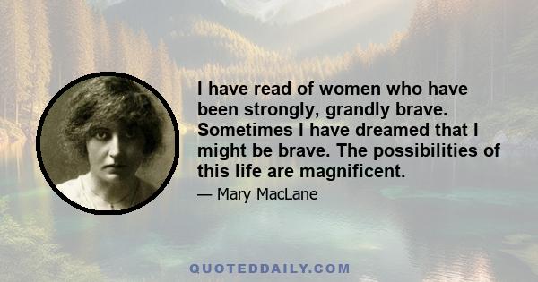 I have read of women who have been strongly, grandly brave. Sometimes I have dreamed that I might be brave. The possibilities of this life are magnificent.