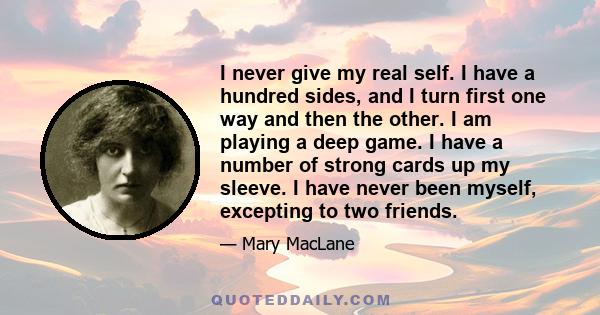 I never give my real self. I have a hundred sides, and I turn first one way and then the other. I am playing a deep game. I have a number of strong cards up my sleeve. I have never been myself, excepting to two friends.