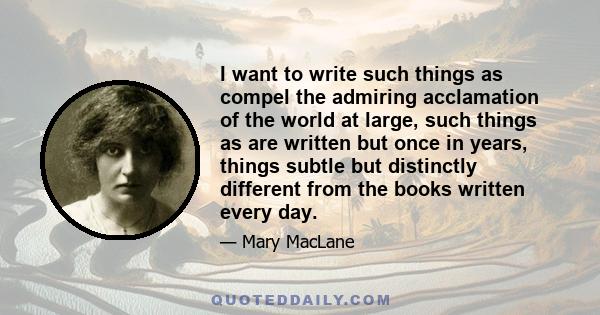 I want to write such things as compel the admiring acclamation of the world at large, such things as are written but once in years, things subtle but distinctly different from the books written every day.