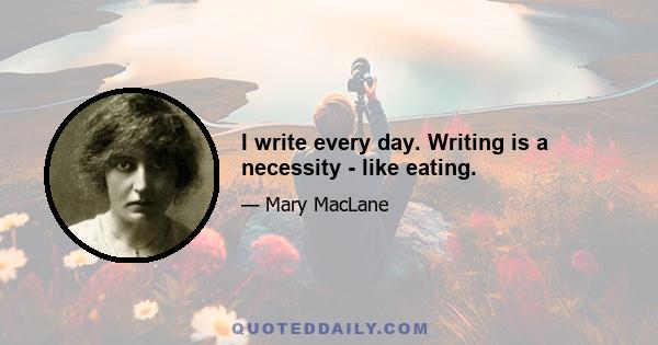 I write every day. Writing is a necessity - like eating.