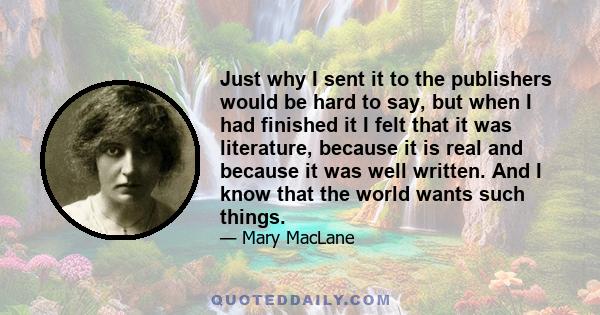 Just why I sent it to the publishers would be hard to say, but when I had finished it I felt that it was literature, because it is real and because it was well written. And I know that the world wants such things.