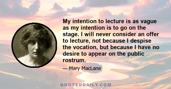 My intention to lecture is as vague as my intention is to go on the stage. I will never consider an offer to lecture, not because I despise the vocation, but because I have no desire to appear on the public rostrum.