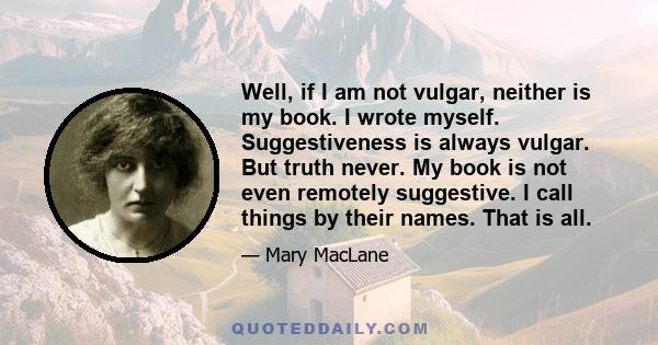 Well, if I am not vulgar, neither is my book. I wrote myself. Suggestiveness is always vulgar. But truth never. My book is not even remotely suggestive. I call things by their names. That is all.