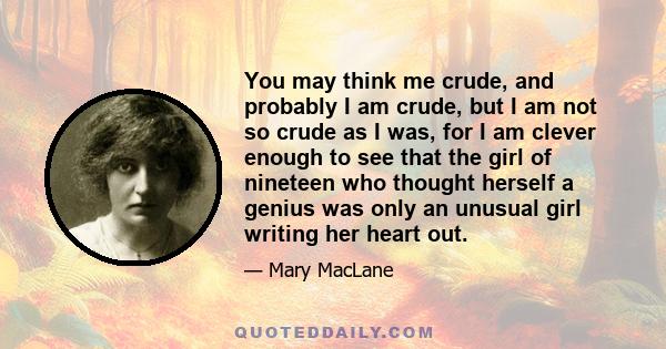 You may think me crude, and probably I am crude, but I am not so crude as I was, for I am clever enough to see that the girl of nineteen who thought herself a genius was only an unusual girl writing her heart out.