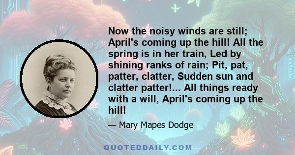 Now the noisy winds are still; April's coming up the hill! All the spring is in her train, Led by shining ranks of rain; Pit, pat, patter, clatter, Sudden sun and clatter patter!... All things ready with a will, April's 