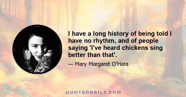 I have a long history of being told I have no rhythm, and of people saying 'I've heard chickens sing better than that'.