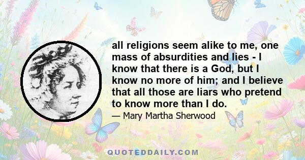 all religions seem alike to me, one mass of absurdities and lies - I know that there is a God, but I know no more of him; and I believe that all those are liars who pretend to know more than I do.