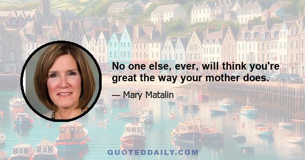 No one else, ever, will think you're great the way your mother does.