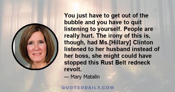 You just have to get out of the bubble and you have to quit listening to yourself. People are really hurt. The irony of this is, though, had Ms.[Hillary] Clinton listened to her husband instead of her boss, she might