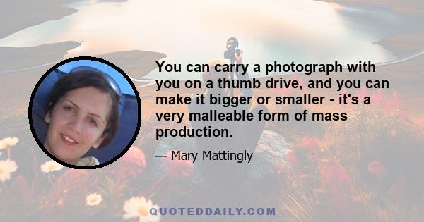 You can carry a photograph with you on a thumb drive, and you can make it bigger or smaller - it's a very malleable form of mass production.