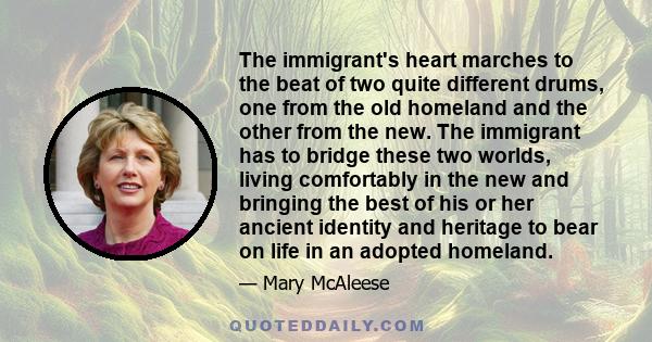 The immigrant's heart marches to the beat of two quite different drums, one from the old homeland and the other from the new. The immigrant has to bridge these two worlds, living comfortably in the new and bringing the