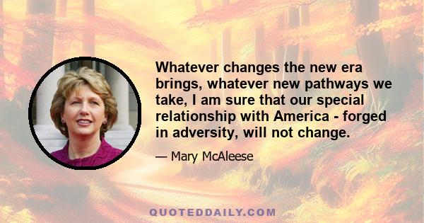 Whatever changes the new era brings, whatever new pathways we take, I am sure that our special relationship with America - forged in adversity, will not change.