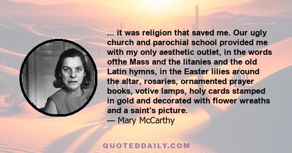 ... it was religion that saved me. Our ugly church and parochial school provided me with my only aesthetic outlet, in the words ofthe Mass and the litanies and the old Latin hymns, in the Easter lilies around the altar, 