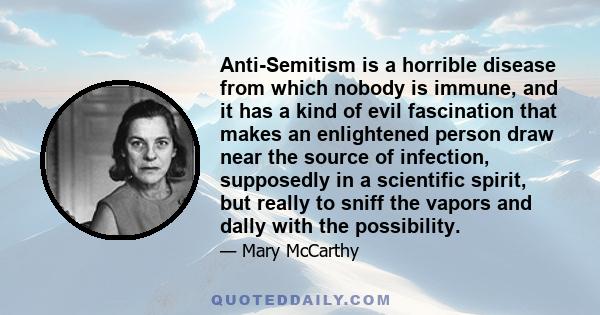 Anti-Semitism is a horrible disease from which nobody is immune, and it has a kind of evil fascination that makes an enlightened person draw near the source of infection, supposedly in a scientific spirit, but really to 