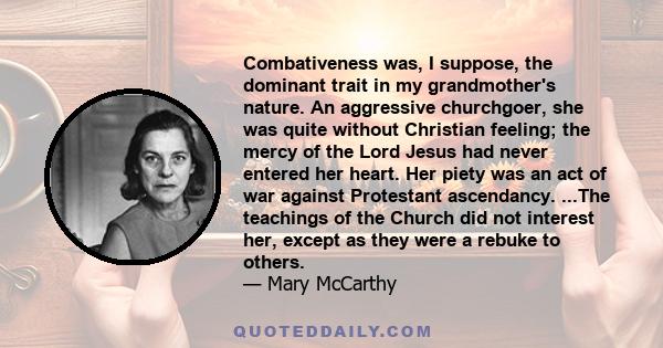 Combativeness was, I suppose, the dominant trait in my grandmother's nature. An aggressive churchgoer, she was quite without Christian feeling; the mercy of the Lord Jesus had never entered her heart. Her piety was an