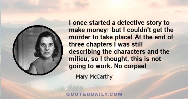 I once started a detective story to make moneybut I couldn't get the murder to take place! At the end of three chapters I was still describing the characters and the milieu, so I thought, this is not going to work. No