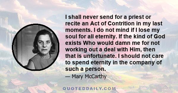 I shall never send for a priest or recite an Act of Contrition in my last moments. I do not mind if I lose my soul for all eternity. If the kind of God exists Who would damn me for not working out a deal with Him, then