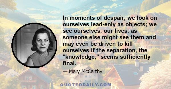 In moments of despair, we look on ourselves lead-enly as objects; we see ourselves, our lives, as someone else might see them and may even be driven to kill ourselves if the separation, the knowledge, seems sufficiently 