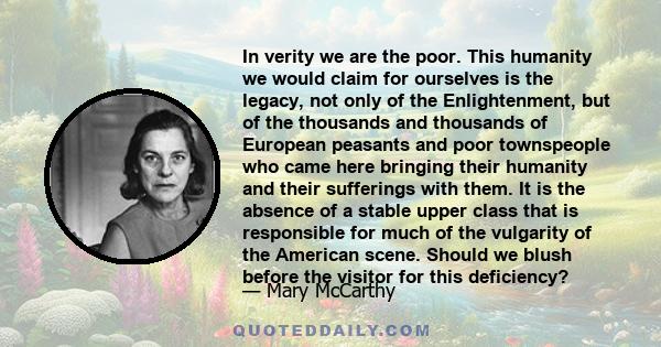 In verity we are the poor. This humanity we would claim for ourselves is the legacy, not only of the Enlightenment, but of the thousands and thousands of European peasants and poor townspeople who came here bringing