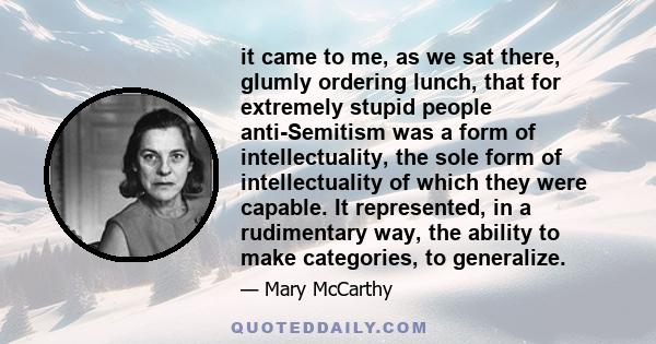 it came to me, as we sat there, glumly ordering lunch, that for extremely stupid people anti-Semitism was a form of intellectuality, the sole form of intellectuality of which they were capable. It represented, in a