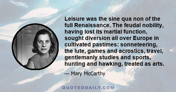 Leisure was the sine qua non of the full Renaissance. The feudal nobility, having lost its martial function, sought diversion all over Europe in cultivated pastimes: sonneteering, the lute, games and acrostics, travel,