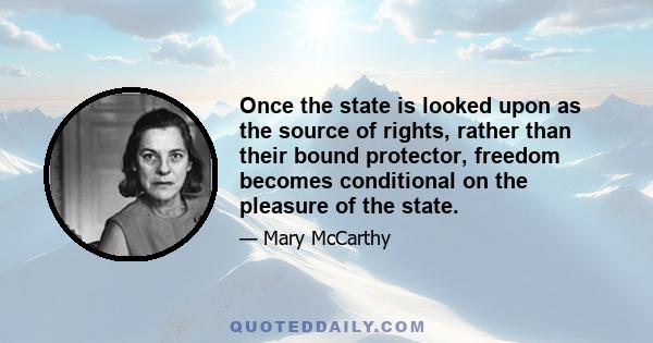 Once the state is looked upon as the source of rights, rather than their bound protector, freedom becomes conditional on the pleasure of the state.